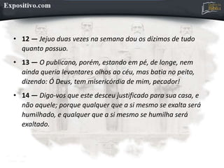 • 12 — Jejuo duas vezes na semana dou os dízimos de tudo
quanto possuo.
• 13 — O publicano, porém, estando em pé, de longe, nem
ainda queria levantares olhos ao céu, mas batia no peito,
dizendo: Ó Deus, tem misericórdia de mim, pecador!
• 14 — Digo-vos que este desceu justificado para sua casa, e
não aquele; porque qualquer que a si mesmo se exalta será
humilhado, e qualquer que a si mesmo se humilha será
exaltado.
 