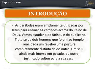 INTRODUÇÃO
• As parábolas eram amplamente utilizadas por
Jesus para ensinar as verdades acerca do Reino de
Deus. Vamos estudar a do fariseu e do publicano.
Trata-se de dois homens que foram ao templo
orar. Cada um revelou uma postura
completamente distinta da do outro. Um saiu
ainda mais imerso em pecado, ou outro,
justificado voltou para a sua casa.
 