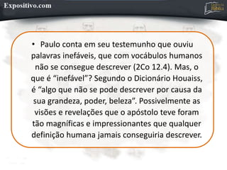 • Paulo conta em seu testemunho que ouviu
palavras inefáveis, que com vocábulos humanos
não se consegue descrever (2Co 12.4). Mas, o
que é “inefável”? Segundo o Dicionário Houaiss,
é “algo que não se pode descrever por causa da
sua grandeza, poder, beleza”. Possivelmente as
visões e revelações que o apóstolo teve foram
tão magníficas e impressionantes que qualquer
definição humana jamais conseguiria descrever.
 