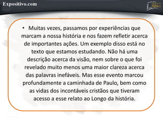 • Muitas vezes, passamos por experiências que
marcam a nossa história e nos fazem refletir acerca
de importantes ações. Um exemplo disso está no
texto que estamos estudando. Não há uma
descrição acerca da visão, nem sobre o que foi
revelado muito menos uma maior clareza acerca
das palavras inefáveis. Mas esse evento marcou
profundamente a caminhada de Paulo, bem como
as vidas dos incontáveis cristãos que tiveram
acesso a esse relato ao Longo da história.
 