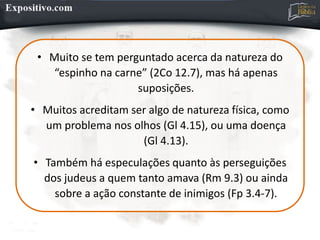 • Muito se tem perguntado acerca da natureza do
“espinho na carne” (2Co 12.7), mas há apenas
suposições.
• Muitos acreditam ser algo de natureza física, como
um problema nos olhos (Gl 4.15), ou uma doença
(Gl 4.13).
• Também há especulações quanto às perseguições
dos judeus a quem tanto amava (Rm 9.3) ou ainda
sobre a ação constante de inimigos (Fp 3.4-7).
 
