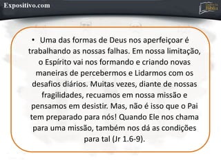 • Uma das formas de Deus nos aperfeiçoar é
trabalhando as nossas falhas. Em nossa limitação,
o Espírito vai nos formando e criando novas
maneiras de percebermos e Lidarmos com os
desafios diários. Muitas vezes, diante de nossas
fragilidades, recuamos em nossa missão e
pensamos em desistir. Mas, não é isso que o Pai
tem preparado para nós! Quando Ele nos chama
para uma missão, também nos dá as condições
para tal (Jr 1.6-9).
 