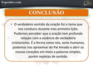 CONCLUSÃO
• O verdadeiro sentido da oração foi o tema que
nos conduziu durante esta primeira lição.
Pudemos perceber que a oração tem profunda
relação com a essência do verdadeiro
cristianismo. É a forma como nós, seres humanos,
podemos nos aproximar do Pai Amado e abrir os
nossos corações em meio a palavras simples,
porém repletas de sentido.
 
