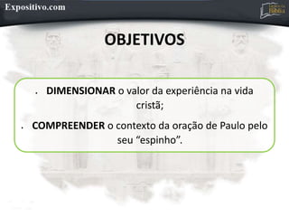 OBJETIVOS
 DIMENSIONAR o valor da experiência na vida
cristã;
 COMPREENDER o contexto da oração de Paulo pelo
seu “espinho”.
 