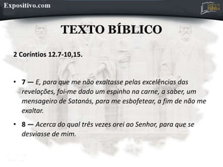 TEXTO BÍBLICO
2 Coríntios 12.7-10,15.
• 7 — E, para que me não exaltasse pelas excelências das
revelações, foi-me dado um espinho na carne, a saber, um
mensageiro de Satanás, para me esbofetear, a fim de não me
exaltar.
• 8 — Acerca do qual três vezes orei ao Senhor, para que se
desviasse de mim.
 