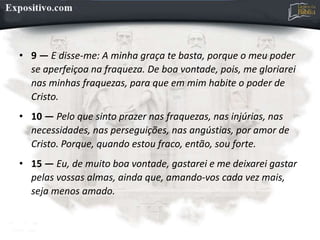 • 9 — E disse-me: A minha graça te basta, porque o meu poder
se aperfeiçoa na fraqueza. De boa vontade, pois, me gloriarei
nas minhas fraquezas, para que em mim habite o poder de
Cristo.
• 10 — Pelo que sinto prazer nas fraquezas, nas injúrias, nas
necessidades, nas perseguições, nas angústias, por amor de
Cristo. Porque, quando estou fraco, então, sou forte.
• 15 — Eu, de muito boa vontade, gastarei e me deixarei gastar
pelas vossas almas, ainda que, amando-vos cada vez mais,
seja menos amado.
 