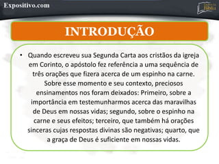 INTRODUÇÃO
• Quando escreveu sua Segunda Carta aos cristãos da igreja
em Corinto, o apóstolo fez referência a uma sequência de
três orações que fizera acerca de um espinho na carne.
Sobre esse momento e seu contexto, preciosos
ensinamentos nos foram deixados: Primeiro, sobre a
importância em testemunharmos acerca das maravilhas
de Deus em nossas vidas; segundo, sobre o espinho na
carne e seus efeitos; terceiro, que também há orações
sinceras cujas respostas divinas são negativas; quarto, que
a graça de Deus é suficiente em nossas vidas.
 