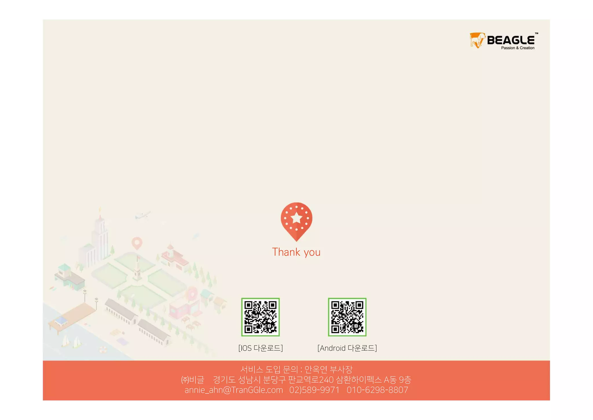 Thank you
서비스 도입 문의 : 안옥연 부사장
㈜비글 경기도 성남시 분당구 판교역로240 삼환하이펙스 A동 9층
annie_ahn@TranGGle.com 02)589-9971 010-6298-8807
[IOS 다운로드] [Android 다운로드]
 