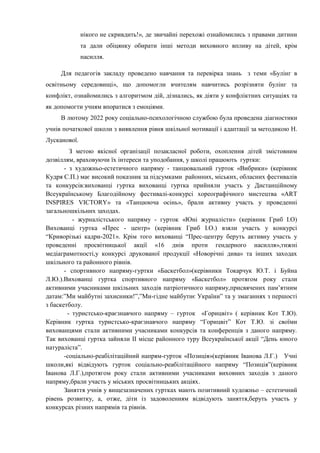 нікого не скривдить!», де звичайні перехожі ознайомились з правами дитини
та дали обіцянку обирати інші методи виховного впливу на дітей, крім
насилля.
Для педагогів закладу проведено навчання та перевірка знань з теми «Булінг в
освітньому середовищі», що допомогли вчителям навчитись розрізняти булінг та
конфлікт, ознайомились з алгоритмом дій, дізнались, як діяти у конфліктних ситуаціях та
як допомогти учням впоратися з емоціями.
В лютому 2022 року соціально-психологічною службою була проведена діагностики
учнів початкової школи з виявлення рівня шкільної мотивації і адаптації за методикою Н.
Лусканової.
З метою якісної організації позакласної роботи, охоплення дітей змістовним
дозвіллям, враховуючи їх інтереси та уподобання, у школі працюють гуртки:
- з художньо-естетичного напряму - танцювальний гурток «Вибрики» (керівник
Кудря С.П.) має високий показник за підсумками районних, міських, обласних фестивалів
та конкурсів:вихованці гуртка вихованці гуртка прийняли участь у Дистанційному
Всеукраїнському Благодійному фестивалі-конкурсі хореографічного мистецтва «ART
INSPIRES VICTORY» та «Танцююча осінь», брали активну участь у проведенні
загальношкільних заходах.
- журналістського напряму - гурток «Юні журналісти» (керівник Гриб І.О)
Вихованці гуртка «Прес - центр» (керівник Гриб І.О.) взяли участь у конкурсі
“Криворізькі кадри-2021». Крім того вихованці “Прес-центру беруть активну участь у
проведенні просвітницької акції «16 днів проти гендерного насилля»,тижні
медіаграмотності,у конкурсі друкованої продукції «Новорічні дива» та інших заходах
шкільного та районного рівнів.
- спортивного напряму-гуртки «Баскетбол»(керівники Токарчук Ю.Т. і Буйна
Л.Ю.).Вихованці гуртка спортивного напряму «Баскетбол» протягом року стали
активними учасниками шкільних заходів патріотичного напряму,присвячених пам’ятним
датам:”Ми майбутні захисники!”,”Ми-гідне майбутнє України” та у змаганнях з першості
з баскетболу.
- туристсько-краєзнавчого напряму – гурток «Горицвіт» ( керівник Кот Т.Ю).
Керівник гуртка туристсько-краєзнавчого напряму “Горицвіт” Кот Т.Ю. зі своїми
вихованцями стали активними учасниками конкурсів та конференців з даного напряму.
Так вихованці гуртка зайняли ІІ місце районного туру Всеукраїнської акції “День юного
натураліста”.
-соціально-реабілітаційний напрям-гурток «Позиція»(керівник Іванова Л.Г.) Учні
школи,які відвідують гурток соціально-реабілітаційного напряму “Позиція”(керівник
Іванова Л.Г.),протягом року стали активними учасниками виховних заходів з даного
напряму,брали участь у міських просвітницьких акціях.
Заняття учнів у вищезазначених гуртках мають позитивний художньо – естетичний
рівень розвитку, а, отже, діти із задоволенням відвідують заняття,беруть участь у
конкурсах різних напрямів та рівнів.
 