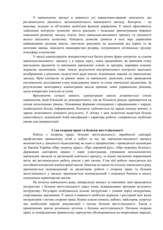 У навчальному закладі в наявності усі нормативно-правові документи, що
регламентують діяльність загальноосвітнього навчального закладу. Контроль – це
важлива, складна та об’єктивно необхідна функція управління. У школі ефективність
здійснення контролю зумовлює якість реальних і подальше прогнозування бажаних
показників розвитку закладу освіти, його навчально-виховного процесу та діяльності
всього шкільного колективу. Контроль дозволяє тримати в полі зору управління
найважливіші питання школи, своєчасно реагувати на відхилення від норми та на
негативні явища, знаходити невикористані резерви, підтримувати оптимально трудову
атмосферу в колективі.
У школі адміністрацією використовується багато різних форм контролю за станом
навчально-виховного процесу і, в першу чергу, таких традиційних, як вивчення стану
викладання предметів та виконання навчальних планів та програм, перевірка класних
журналів, щоденників, тощо. Аналіз результатів внутрішкільного контролю знаходить
відображення у рішеннях педагогічної ради школи, відповідних наказах по навчальному
закладу. Крім контролю за рівнем знань та навчальних досягнень учнів проводяться
систематичні дослідження стану відвідування занять та стану навчальної дисципліни. За
результатами моніторингу адміністрація школи приймає певні управлінські рішення,
щодо конкретних учителів та учнів.
Враховуючи сучасні вимоги, адміністрація школи дотримується стилю
керівництва, який близький до демократичного, так як більшість рішень приймаються на
основі колегіальних рішень. Основними формами спілкування з працівниками є наради,
індивідуальні бесіди, інформування. Контроль здійснюється не заради пошуку винних, а
заради позитивного кінцевого результату. У зв'язку з цим педагогам надається більше
самостійності, відповідній їхній кваліфікації і характеру роботи, створюються необхідні
умови для самореалізації.
Стан охорони праці та безпеки життєдіяльності
Робота з охорони праці, безпеки життєдіяльності, виробничої санітарії,
профілактики травматизму дітей у побуті та під час навчально-виховного процесу
визначається у діяльності педколективу як одна із пріоритетних і проводиться відповідно
до Законів України «Про охорону праці», «Про дорожній рух», «Про пожежну безпеку»,
Державних санітарних правил і норм улаштування, утримання загальноосвітніх
навчальних закладів та організацій освітнього процесу, та інших численних нормативних
актів, які регламентують роботу школи з цих питань. Стан цієї роботи знаходиться під
постійним контролем адміністрації школи. Наказом по школі на початку навчального року
призначається відповідальний за організацію роботи з охорони праці та безпеки
життєдіяльності у закладі, призначається відповідальний з пожежної безпеки в школі,
плануються першочергові заходи.
На початку навчального року, напередодні канікул та святкових днів проводяться
інструктажі з безпеки життєдіяльності серед учнів, відпрацьована програма вступного
інструктажу. Регулярно відбуваються цільові інструктажі з учнями перед екскурсіями,
спортивними змаганнями. У школі в наявності необхідні журнали з реєстрації всіх видів
інструктажів з питань охорони праці. Кожна класна кімната, кабінет, майстерня, спортзал
має необхідний перелік документації з питань безпеки життєдіяльності. Також у
приміщеннях школи розміщено куточок з безпеки життєдіяльності. Питання охорони
праці та попередження травматизму періодично обговорювалися на оперативних нарадах,
 