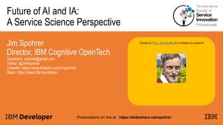 Future of AI and IA:
A Service Science Perspective
Jim Spohrer
Director, IBM Cognitive OpenTech
Questions: spohrer@gmail.com
Twitter: @JimSpohrer
LinkedIn: https://www.linkedin.com/in/spohrer/
Slack: https://slack.lfai.foundation
Presentations on line at: https://slideshare.net/spohrer
Thanks to Prof. Jon Sundbo for invitation to present!
 