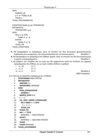 Παράρτημα 4
285
ΑΡΧΗ
ΔΙΑΒΑΣΕ α,β
γ ← α + Πράξη (α, β)
ΓΡΑΨΕ γ
ΤΕΛΟΣ_ΠΡΟΓΡΑΜΜΑΤΟΣ
ΣΥΝΑΡΤΗΣΗ Πράξη (χ, ψ): ΠΡΑΓΜΑΤΙΚΗ
ΜΕΤΑΒΛΗΤΕΣ
ΠΡΑΓΜΑΤΙΚΕΣ: χ, ψ
ΑΡΧΗ
ΑΝ χ >= ψ ΤΟΤΕ
Πράξη ← χ – ψ
ΑΛΛΙΩΣ
Πράξη ← χ + ψ
ΤΕΛΟΣ_ΑΝ
ΤΕΛΟΣ_ΣΥΝΑΡΤΗΣΗΣ
Α. Να ξαναγράψετε το πρόγραμμα, ώστε να επιτελεί την ίδια λειτουργία χρησιμοποιώντας
διαδικασία αντί συνάρτησης, την οποία διαδικασία και να κατασκευάσετε. Μονάδες 7
Β. Να ξαναγράψετε το πρόγραμμα που δόθηκε αρχικά, ώστε να επιτελεί την ίδια λειτουργία χωρίς
τη χρήση υποπρογράμματος. Μονάδες 7
Γ. Να γράψετε στο τετράδιό σας τις τιμές που θα εμφανιστούν κατά την εκτέλεση του αρχικού
προγράμματος που δόθηκε, αν ως τιμές εισόδου δοθούν οι αριθμοί:
i. α = 10 β = 5
ii. α = 5 β = 5
iii. α = 3 β = 5 Μονάδες 6
(2007 Ημερήσιο)
4. Α. Δίνεται το παρακάτω πρόγραμμα σε «ΓΛΩΣΣΑ»
1. ΠΡΟΓΡΑΜΜΑ ΕΙΝΑΙ-ΠΡΩΤΟΣ
2. ΜΕΤΑΒΛΗΤΕΣ
3. ΑΚΕΡΑΙΕΣ: Χ, i
4. ΧΑΡΑΚΤΗΡΕΣ: ΜΗΝΥΜΑ
5. ΑΡΧΗ
6. ΑΡΧΗ_ΕΠΑΝΑΛΗΨΗΣ
7. ΔΙΑΒΑΣΕ Χ
8. ΜΕΧΡΙΣ_ΟΤΟΥ Χ>0
9. C − 0
10. ΓΙΑ i ΑΠΟ 1 ΜΕΧΡΙ Χ ΕΠΑΝΑΛΑΒΕ
11. AN (Χ MOD i) = 0 TOTE
12. C − C + 1
13. ΤΕΛΟΣ_ΑΝ
14. ΤΕΛΟΣ_ΓΙΑ
15. ΑΝ C = 2 ΤΟΤΕ
16. ΜΗΝΥΜΑ − 'ΕΙΝΑΙ ΠΡΩΤΟΣ'
17. ΑΛΛΙΩΣ
18. ΜΗΝΥΜΑ − 'ΔΕΝ ΕΙΝΑΙ ΠΡΩΤΟΣ'
19. ΤΕΛΟΣ
20. ΓΡΑΨΕ ΜΗΝΥΜΑ
21. ΤΕΛΟΣ_ΑΛΓΟΡΙΘΜΟΥ
 