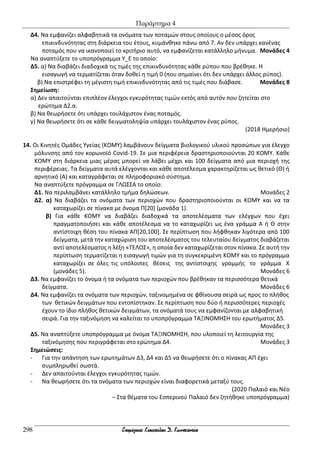 Παράρτημα 4
298
Δ4. Να εμφανίζει αλφαβητικά τα ονόματα των ποταμών στους οποίους ο μέσος όρος
επικινδυνότητας στη διάρκεια του έτους, κυμάνθηκε πάνω από 7. Αν δεν υπάρχει κανένας
ποταμός που να ικανοποιεί το κριτήριο αυτό, να εμφανίζεται κατάλληλο μήνυμα. Μονάδες 4
Να αναπτύξετε το υποπρόγραμμα Υ_Ε το οποίο:
Δ5. α) Να διαβάζει διαδοχικά τις τιμές της επικινδυνότητας κάθε ρύπου που βρέθηκε. Η
εισαγωγή να τερματίζεται όταν δοθεί η τιμή 0 (που σημαίνει ότι δεν υπάρχει άλλος ρύπος).
β) Να επιστρέφει τη μέγιστη τιμή επικινδυνότητας από τις τιμές που διάβασε. Μονάδες 8
Σημείωση:
α) Δεν απαιτούνται επιπλέον έλεγχοι εγκυρότητας τιμών εκτός από αυτόν που ζητείται στο
ερώτημα Δ2.α.
β) Να θεωρήσετε ότι υπάρχει τουλάχιστον ένας ποταμός.
γ) Να θεωρήσετε ότι σε κάθε δειγματοληψία υπάρχει τουλάχιστον ένας ρύπος.
(2018 Ημερήσιο)
14. Οι Κινητές Ομάδες Υγείας (ΚΟΜΥ) λαμβάνουν δείγματα βιολογικού υλικού προσώπων για έλεγχο
μόλυνσης από τον κορωνοϊό Covid-19. Σε μια περιφέρεια δραστηριοποιούνται 20 ΚΟΜΥ. Κάθε
ΚΟΜΥ στη διάρκεια μιας μέρας μπορεί να λάβει μέχρι και 100 δείγματα από μια περιοχή της
περιφέρειας. Τα δείγματα αυτά ελέγχονται και κάθε αποτέλεσμα χαρακτηρίζεται ως θετικό (Θ) ή
αρνητικό (Α) και καταγράφεται σε πληροφοριακό σύστημα.
Να αναπτύξετε πρόγραμμα σε ΓΛΩΣΣΑ το οποίο:
Δ1. Να περιλαμβάνει κατάλληλο τμήμα δηλώσεων. Μονάδες 2
Δ2. α) Να διαβάζει τα ονόματα των περιοχών που δραστηριοποιούνται οι ΚΟΜΥ και να τα
καταχωρίζει σε πίνακα με όνομα Π[20] (μονάδα 1).
β) Για κάθε ΚΟΜΥ να διαβάζει διαδοχικά τα αποτελέσματα των ελέγχων που έχει
πραγματοποιήσει και κάθε αποτέλεσμα να το καταχωρίζει ως ένα γράμμα Α ή Θ στην
αντίστοιχη θέση του πίνακα ΑΠ[20,100]. Σε περίπτωση που λήφθηκαν λιγότερα από 100
δείγματα, μετά την καταχώριση του αποτελέσματος του τελευταίου δείγματος διαβάζεται
αντί αποτελέσματος η λέξη «ΤΕΛΟΣ», η οποία δεν καταχωρίζεται στον πίνακα. Σε αυτή την
περίπτωση τερματίζεται η εισαγωγή τιμών για τη συγκεκριμένη ΚΟΜΥ και το πρόγραμμα
καταχωρίζει σε όλες τις υπόλοιπες θέσεις της αντίστοιχης γραμμής το γράμμα Χ
(μονάδες 5). Μονάδες 6
Δ3. Να εμφανίζει το όνομα ή τα ονόματα των περιοχών που βρέθηκαν τα περισσότερα θετικά
δείγματα. Μονάδες 6
Δ4. Να εμφανίζει τα ονόματα των περιοχών, ταξινομημένα σε φθίνουσα σειρά ως προς το πλήθος
των θετικών δειγμάτων που εντοπίστηκαν. Σε περίπτωση που δύο ή περισσότερες περιοχές
έχουν το ίδιο πλήθος θετικών δειγμάτων, τα ονόματά τους να εμφανίζονται με αλφαβητική
σειρά. Για την ταξινόμηση να καλείται το υποπρόγραμμα ΤΑΞΙΝΟΜΗΣΗ του ερωτήματος Δ5.
Μονάδες 3
Δ5. Να αναπτύξετε υποπρόγραμμα με όνομα ΤΑΞΙΝΟΜΗΣΗ, που υλοποιεί τη λειτουργία της
ταξινόμησης που περιγράφεται στο ερώτημα Δ4. Μονάδες 3
Σημειώσεις:
- Για την απάντηση των ερωτημάτων Δ3, Δ4 και Δ5 να θεωρήσετε ότι ο πίνακας ΑΠ έχει
συμπληρωθεί σωστά.
- Δεν απαιτούνται έλεγχοι εγκυρότητας τιμών.
- Να θεωρήσετε ότι τα ονόματα των περιοχών είναι διαφορετικά μεταξύ τους.
(2020 Παλαιό και Νέο
– Στα θέματα του Εσπερινού Παλαιό δεν ζητήθηκε υποπρόγραμμα)
 