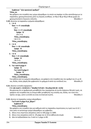 Παράρτημα 4
204
Εμφάνισε “ Δύο αρνητικοί αριθμοί”
Τέλος_αν
Να γράψετε στο τετράδιό σας τμήμα αλγορίθμου το οποίο να παράγει το ίδιο αποτέλεσμα με το
παραπάνω, χρησιμοποιώντας μόνο τις λογικές συνθήκες x > 0, x < 0, y > 0, y < 0 και χωρίς να
χρησιμοποιήσετε λογικούς τελεστές. Μονάδες 7
E.20. Δίνονται τα παρακάτω τμήματα αλγορίθμων:
1. Ι ← 0
Όσο Ι <= 9 επανάλαβε
J ← Ι
Όσο J <= 9 επανάλαβε
Γράψε ‘Α’
J ← J + 1
Τέλος_επανάληψης
Ι ← Ι + 1
Τέλος_επανάληψης
2. Ι ← 0
Όσο Ι < 10 επανάλαβε
Γράψε ‘Α’
Τέλος_επανάληψης
3. Ι ← 0
Όσο Ι > 0 επανάλαβε
Γράψε ‘Α’
Ι ← Ι + 1
Τέλος_επανάληψης
4. Για Ι από 0 μέχρι 4
Γράψε ‘Α’
Για J από 0 μέχρι 6
Γράψε ‘Α’
Τέλος_επανάληψης
Τέλος_επανάληψης
Για καθένα από τα τμήματα αλγορίθμων, να γράψετε στο τετράδιό σας τον αριθμό του (1 ως 4)
και, δίπλα, πόσες φορές θα εμφανιστεί το γράμμα Α κατά την εκτέλεσή του. Μονάδες 8
E.21. Δίνεται η εντολή εκχώρησης:
Ε ← ((Α mod 5 > 2) ΚΑΙ (C<> “Αληθής”)) Ή ((D = Ψευδής) ΚΑΙ (Β > Α/3))
Θεωρώντας ότι οι αριθμητικές μεταβλητές που περιέχονται σε αυτήν παίρνουν θετικές τιμές, να
γράψετε στο τετράδιό σας το όνομα κάθε μεταβλητής της εντολής και, δίπλα, τον τύπο που
πρέπει να έχει, ώστε η εντολή να είναι συντακτικά σωστή. Μονάδες 5
E.22. Δίνεται το παρακάτω τμήμα αλγορίθμου:
Για Κ από Α μέχρι Β με_βήμα Γ
Εμφάνισε Κ
Τέλος_επανάληψης
Να γράψετε στο τετράδιό σας για καθεμία από τις παρακάτω περιπτώσεις τις τιμές των Α, Β, Γ,
έτσι ώστε το αντίστοιχο τμήμα αλγορίθμου να εμφανίζει:
1. όλους τους περιττούς ακεραίους από το 100 μέχρι το 1000.
2. όλους τους ακεραίους από το -20 μέχρι και το 10 σε φθίνουσα σειρά.
3. όλα τα πολλαπλάσια του 3 από το 1 μέχρι το 80. Μονάδες 7
 