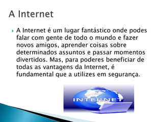A InternetA Internet é um lugar fantástico onde podes falar com gente de todo o mundo e fazer novos amigos, aprender coisas sobre determinados assuntos e passar momentos divertidos. Mas, para poderes beneficiar de todas as vantagens da Internet, é fundamental que a utilizes em segurança.