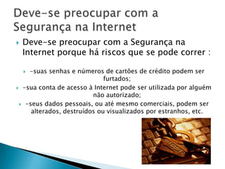 Deve-se preocupar com a Segurança na Internet porque há riscos que se pode correr : -suas senhas e números de cartões de crédito podem ser furtados; -sua conta de acesso à Internet pode ser utilizada por alguém não autorizado; -seus dados pessoais, ou até mesmo comerciais, podem ser alterados, destruídos ou visualizados por estranhos, etc.Deve-se preocupar com a Segurança na Internet