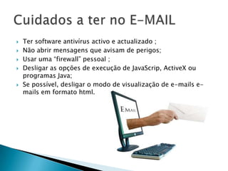 Ter software antivírus activo e actualizado ;Não abrir mensagens que avisam de perigos;Usar uma “firewall” pessoal ;Desligar as opções de execução de JavaScrip, ActiveX ou programas Java;Se possível, desligar o modo de visualização de e-mails e-mails em formato html. Cuidados a ter no E-MAIL