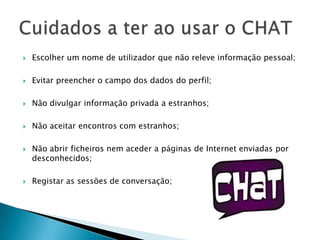 Escolher um nome de utilizador que não releve informação pessoal;Evitar preencher o campo dos dados do perfil;Não divulgar informação privada a estranhos;Não aceitar encontros com estranhos;Não abrir ficheiros nem aceder a páginas de Internet enviadas por desconhecidos;Registar as sessões de conversação;Cuidados a ter ao usar o CHAT
