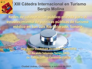 Redes de colaboración público-privada para el
establecimiento de políticas públicas de turismo
médico en San Luis Río Colorado, Sonora
Dra. Sonia Guadalupe Zermeño Flores (UES)
Dr. Ricardo Salomón Torres (UES)
Dr. Tomás Cuevas Contreras (UACJ)
XIII Cátedra Internacional en Turismo
Sergio Molina
Ciudad Juárez, Chihuahua, a octubre de 2021.
 