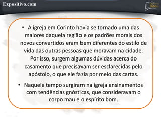 • A igreja em Corinto havia se tornado uma das
maiores daquela região e os padrões morais dos
novos convertidos eram bem diferentes do estilo de
vida das outras pessoas que moravam na cidade.
Por isso, surgem algumas dúvidas acerca do
casamento que precisavam ser esclarecidas pelo
apóstolo, o que ele fazia por meio das cartas.
• Naquele tempo surgiram na igreja ensinamentos
com tendências gnósticas, que consideravam o
corpo mau e o espírito bom.
 
