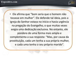 • Ele afirma que “bom seria que o homem não
tocasse em mulher”. Ele defende tal ideia, pois a
Igreja do Senhor estava no início e havia urgência
na pregação do Evangelho, o que muitas vezes
exigia uma dedicação exclusiva. No entanto, ele
pondera de uma forma mais ampla e
complementa a sua resposta: “Mas, por causa da
prostituição, cada um tenha a sua própria mulher,
e cada uma tenha o seu próprio marido”.
 