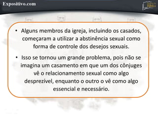 • Alguns membros da igreja, incluindo os casados,
começaram a utilizar a abstinência sexual como
forma de controle dos desejos sexuais.
• Isso se tornou um grande problema, pois não se
imagina um casamento em que um dos cônjuges
vê o relacionamento sexual como algo
desprezível, enquanto o outro o vê como algo
essencial e necessário.
 