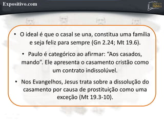 • O ideal é que o casal se una, constitua uma família
e seja feliz para sempre (Gn 2.24; Mt 19.6).
• Paulo é categórico ao afirmar: “Aos casados,
mando”. Ele apresenta o casamento cristão como
um contrato indissolúvel.
• Nos Evangelhos, Jesus trata sobre a dissolução do
casamento por causa de prostituição como uma
exceção (Mt 19.3-10).
 