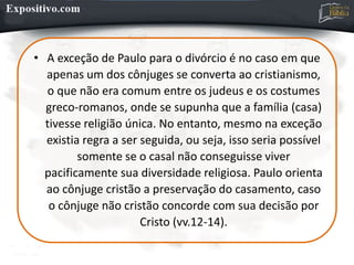 • A exceção de Paulo para o divórcio é no caso em que
apenas um dos cônjuges se converta ao cristianismo,
o que não era comum entre os judeus e os costumes
greco-romanos, onde se supunha que a família (casa)
tivesse religião única. No entanto, mesmo na exceção
existia regra a ser seguida, ou seja, isso seria possível
somente se o casal não conseguisse viver
pacificamente sua diversidade religiosa. Paulo orienta
ao cônjuge cristão a preservação do casamento, caso
o cônjuge não cristão concorde com sua decisão por
Cristo (vv.12-14).
 