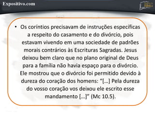 • Os coríntios precisavam de instruções específicas
a respeito do casamento e do divórcio, pois
estavam vivendo em uma sociedade de padrões
morais contrários às Escrituras Sagradas. Jesus
deixou bem claro que no plano original de Deus
para a família não havia espaço para o divórcio.
Ele mostrou que o divórcio foi permitido devido à
dureza do coração dos homens: “[…] Pela dureza
do vosso coração vos deixou ele escrito esse
mandamento […]” (Mc 10.5).
 