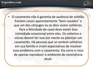 • O casamento não é garantia de ausência de solidão.
Existem casais aparentemente “bem casados” e
que um dos cônjuges ou os dois vivem solitários.
Para a felicidade do casal deve existir boa
intimidade emocional entre eles. Os solteiros e
viúvos devem ter isso em mente ao planejar um
casamento. Há pessoas que se sentem solitários
em sua família e criam expectativas de resolver
esse problema com o casamento. Ela corre o risco
de apenas reproduzir o ambiente de convivência
atual.
 