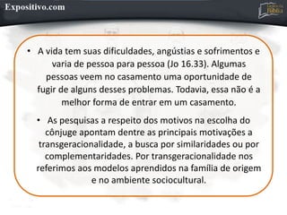 • A vida tem suas dificuldades, angústias e sofrimentos e
varia de pessoa para pessoa (Jo 16.33). Algumas
pessoas veem no casamento uma oportunidade de
fugir de alguns desses problemas. Todavia, essa não é a
melhor forma de entrar em um casamento.
• As pesquisas a respeito dos motivos na escolha do
cônjuge apontam dentre as principais motivações a
transgeracionalidade, a busca por similaridades ou por
complementaridades. Por transgeracionalidade nos
referimos aos modelos aprendidos na família de origem
e no ambiente sociocultural.
 