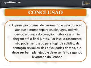 CONCLUSÃO
• O princípio original do casamento é pela duração
até que a morte separe os cônjuges, todavia,
devido à dureza do coração muitos casais não
chegam até o final juntos. Por isso, o casamento
não poder ser usado para fugir da solidão, da
tentação sexual ou das dificuldades da vida, ele
deve ser bem planejado e deve ser feito segundo
à vontade do Senhor.
 