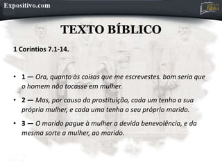 TEXTO BÍBLICO
1 Coríntios 7.1-14.
• 1 — Ora, quanto às coisas que me escrevestes. bom seria que
o homem não tocasse em mulher.
• 2 — Mas, por causa da prostituição, cada um tenha a sua
própria mulher, e cada uma tenha o seu próprio marido.
• 3 — O marido pague à mulher a devida benevolência, e da
mesma sorte a mulher, ao marido.
 