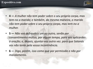 • 4 — A mulher não tem poder sobre o seu próprio corpo, mas
tem-no o marido; e também, da mesma maneira, o marido
não tem poder sobre o seu próprio corpo, mas tem-no a
mulher.
• 5 — Não vos defraudeis um ao outro, senão por
consentimento mútuo, por algum tempo, para vos aplicardes
à oração; e, depois, ajuntai-vos outra vez. para que Satanás
vos não tente pela vossa incontinência.
• 6 — Digo, porém, isso como que por permissão e não por
mandamento.
 