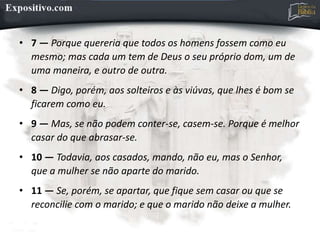 • 7 — Porque quereria que todos os homens fossem como eu
mesmo; mas cada um tem de Deus o seu próprio dom, um de
uma maneira, e outro de outra.
• 8 — Digo, porém, aos solteiros e às viúvas, que lhes é bom se
ficarem como eu.
• 9 — Mas, se não podem conter-se, casem-se. Porque é melhor
casar do que abrasar-se.
• 10 — Todavia, aos casados, mando, não eu, mas o Senhor,
que a mulher se não aparte do marido.
• 11 — Se, porém, se apartar, que fique sem casar ou que se
reconcilie com o marido; e que o marido não deixe a mulher.
 