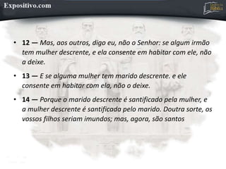 • 12 — Mas, aos outros, digo eu, não o Senhor: se algum irmão
tem mulher descrente, e ela consente em habitar com ele, não
a deixe.
• 13 — E se alguma mulher tem marido descrente. e ele
consente em habitar com ela, não o deixe.
• 14 — Porque o marido descrente é santificado pela mulher, e
a mulher descrente é santificada pelo marido. Doutra sorte, os
vossos filhos seriam imundos; mas, agora, são santos
 
