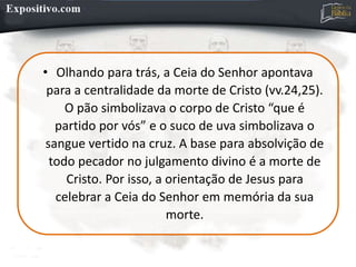 • Olhando para trás, a Ceia do Senhor apontava
para a centralidade da morte de Cristo (vv.24,25).
O pão simbolizava o corpo de Cristo “que é
partido por vós” e o suco de uva simbolizava o
sangue vertido na cruz. A base para absolvição de
todo pecador no julgamento divino é a morte de
Cristo. Por isso, a orientação de Jesus para
celebrar a Ceia do Senhor em memória da sua
morte.
 