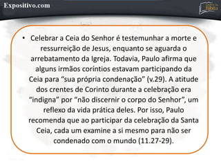 • Celebrar a Ceia do Senhor é testemunhar a morte e
ressurreição de Jesus, enquanto se aguarda o
arrebatamento da Igreja. Todavia, Paulo afirma que
alguns irmãos coríntios estavam participando da
Ceia para “sua própria condenação” (v.29). A atitude
dos crentes de Corinto durante a celebração era
“indigna” por “não discernir o corpo do Senhor”, um
reflexo da vida prática deles. Por isso, Paulo
recomenda que ao participar da celebração da Santa
Ceia, cada um examine a si mesmo para não ser
condenado com o mundo (11.27-29).
 