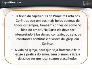 • O texto do capítulo 13 da Primeira Carta aos
Coríntios traz um dos mais belos poemas de
todos os tempos, também conhecido como “o
hino do amor”. Na Carta ele deve ser
interpretado à luz de seu contexto, ou seja, os
constantes conflitos e divisões da igreja em
Corinto.
• A vida na igreja, para que seja fraterna e feliz,
exige a prática do amor. Sem o amor, a igreja
deixa de ser um local seguro e acolhedor.
 