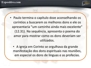 • Paulo termina o capítulo doze aconselhando os
coríntios a buscarem os melhores dons e ele os
apresentaria “um caminho ainda mais excelente”
(12.31). Na sequência, apresenta o poema do
amor para mostrar como os dons deveriam ser
utilizados.
• A igreja em Corinto se orgulhava da grande
manifestação dos dons espirituais nas reuniões,
em especial os dons de línguas e as profecias.
 