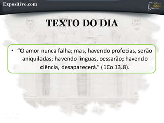 TEXTO DO DIA
• “O amor nunca falha; mas, havendo profecias, serão
aniquiladas; havendo línguas, cessarão; havendo
ciência, desaparecerá.” (1Co 13.8).
 