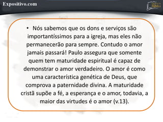 • Nós sabemos que os dons e serviços são
importantíssimos para a igreja, mas eles não
permanecerão para sempre. Contudo o amor
jamais passará! Paulo assegura que somente
quem tem maturidade espiritual é capaz de
demonstrar o amor verdadeiro. O amor é como
uma característica genética de Deus, que
comprova a paternidade divina. A maturidade
cristã supõe a fé, a esperança e o amor, todavia, a
maior das virtudes é o amor (v.13).
 