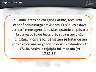 • Paulo, antes de chegar a Corinto, teve uma
experiência amarga em Atenas. O público estava
atento à mensagem dele. Mas, quando o apóstolo
fala a respeito de Jesus e de sua ressurreição
( anástasis ), os gregos pensavam se tratar de um
paroleiro ou um pregador de deuses estranhos (At
17.18). Assim, a rejeição foi imediata (At
17.32,33).
 