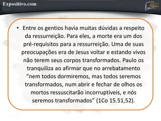 • Entre os gentios havia muitas dúvidas a respeito
da ressurreição. Para eles, a morte era um dos
pré-requisitos para a ressurreição. Uma de suas
preocupações era de Jesus voltar e estando vivos
não terem seus corpos transformados. Paulo os
tranquiliza ao afirmar que no arrebatamento
“nem todos dormiremos, mas todos seremos
transformados, num abrir e fechar de olhos os
mortos ressuscitarão incorruptíveis, e nós
seremos transformados” (1Co 15.51,52).
 