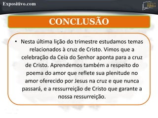 CONCLUSÃO
• Nesta última lição do trimestre estudamos temas
relacionados à cruz de Cristo. Vimos que a
celebração da Ceia do Senhor aponta para a cruz
de Cristo. Aprendemos também a respeito do
poema do amor que reflete sua plenitude no
amor oferecido por Jesus na cruz e que nunca
passará, e a ressurreição de Cristo que garante a
nossa ressurreição.
 