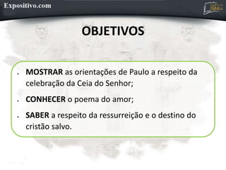 OBJETIVOS
 MOSTRAR as orientações de Paulo a respeito da
celebração da Ceia do Senhor;
 CONHECER o poema do amor;
 SABER a respeito da ressurreição e o destino do
cristão salvo.
 