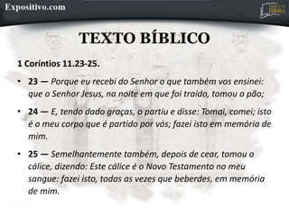TEXTO BÍBLICO
1 Coríntios 11.23-25.
• 23 — Porque eu recebi do Senhor o que também vos ensinei:
que o Senhor Jesus, na noite em que foi traído, tomou o pão;
• 24 — E, tendo dado graças, o partiu e disse: Tomai, comei; isto
é o meu corpo que é partido por vós; fazei isto em memória de
mim.
• 25 — Semelhantemente também, depois de cear, tomou o
cálice, dizendo: Este cálice é o Novo Testamento no meu
sangue: fazei isto, todas as vezes que beberdes, em memória
de mim.
 