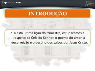 INTRODUÇÃO
• Nesta última lição do trimestre, estudaremos a
respeito da Ceia do Senhor, o poema do amor, a
ressurreição e o destino dos salvos por Jesus Cristo.
 