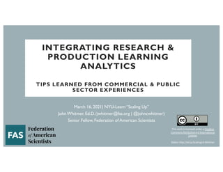 INTEGRATING RESEARCH &
PRODUCTION LEARNING
ANALYTICS
TIPS LEARNED FROM COMMERCIAL & PUBLIC
SECTOR EXPERIENCES
March 16, 2021| NYU-Learn “Scaling Up”
John Whitmer, Ed.D. (jwhitmer@fas.org | @johncwhitmer)
Senior Fellow, Federation of American Scientists
This work is licensed under a Creative
Commons Attribution 4.0 International
License.
Slides: http://bit.ly/ScalingLA-Whitmer
 