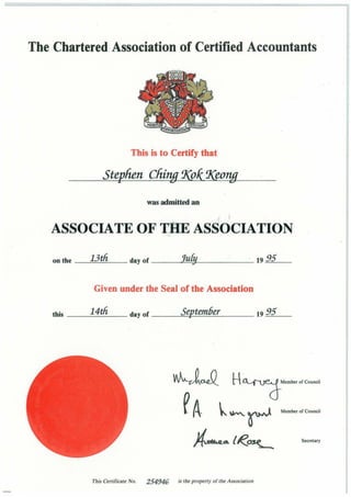 The Chartered Association of Certified Accountants
This is to Certify that
Steplien Cliing Xpf( 7Vong
was admitted an
ASSOCIATE OF THE ASSOCIATION
on the _ _1-"--3t'-'--'-h_ _ day of _ ___.7~u.::.;Jfy~._____ _ 19 95
Given under the Seal of the Association
this _ _1_4t_h__ day of _ _ ____::S:........,epl:-t_em_ 6_ e_r _ _ _ 19 95
This Certificate No. 254946 is the property ofthe Association
 